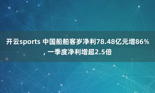 开云sports 中国船舶客岁净利78.48亿元增86%， 一季度净利增超2.5倍
