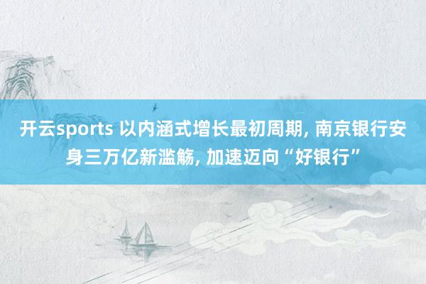 开云sports 以内涵式增长最初周期， 南京银行安身三万亿新滥觞， 加速迈向“好银行”