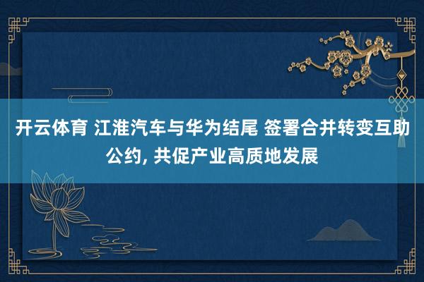 开云体育 江淮汽车与华为结尾 签署合并转变互助公约， 共促产业高质地发展