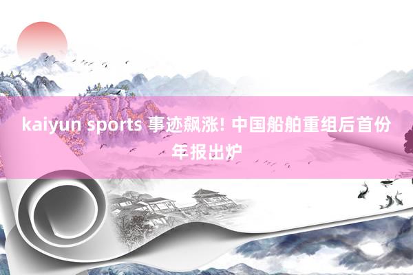 kaiyun sports 事迹飙涨! 中国船舶重组后首份年报出炉