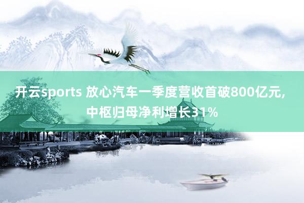 开云sports 放心汽车一季度营收首破800亿元， 中枢归母净利增长31%