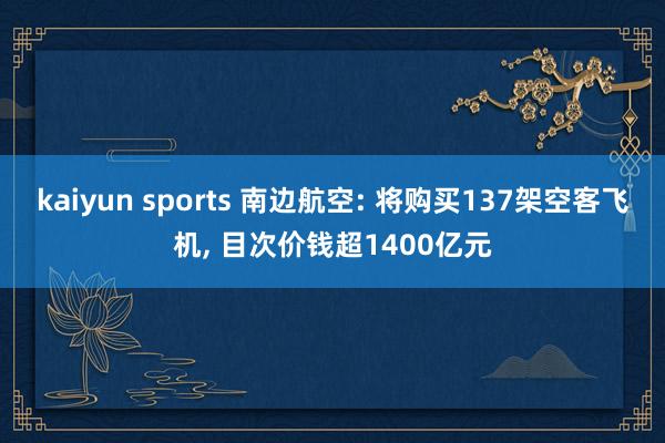 kaiyun sports 南边航空: 将购买137架空客飞机， 目次价钱超1400亿元