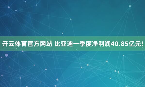 开云体育官方网站 比亚迪一季度净利润40.85亿元!