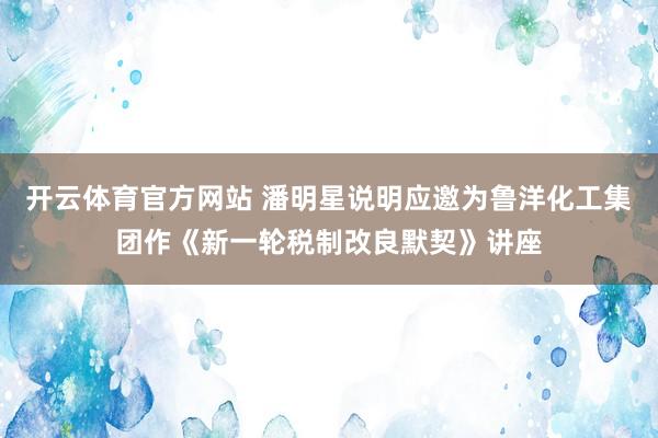 开云体育官方网站 潘明星说明应邀为鲁洋化工集团作《新一轮税制改良默契》讲座
