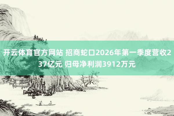 开云体育官方网站 招商蛇口2026年第一季度营收237亿元 归母净利润3912万元