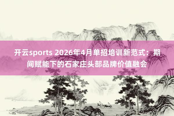 开云sports 2026年4月单招培训新范式：期间赋能下的石家庄头部品牌价值融会