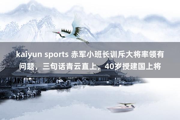 kaiyun sports 赤军小班长训斥大将率领有问题，三句话青云直上，40岁授建国上将