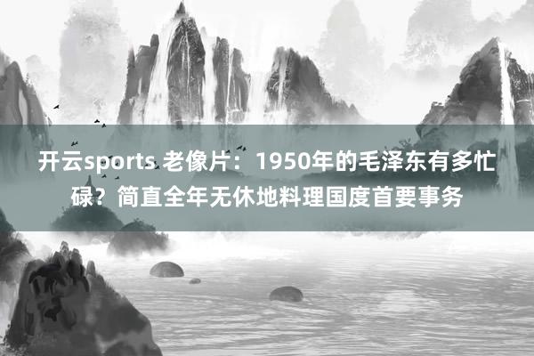 开云sports 老像片：1950年的毛泽东有多忙碌？简直全年无休地料理国度首要事务