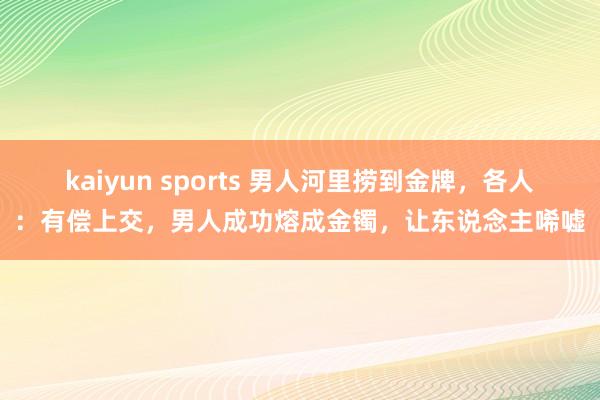 kaiyun sports 男人河里捞到金牌，各人：有偿上交，男人成功熔成金镯，让东说念主唏嘘