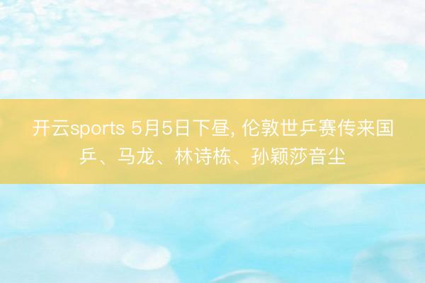 开云sports 5月5日下昼， 伦敦世乒赛传来国乒、马龙、林诗栋、孙颖莎音尘