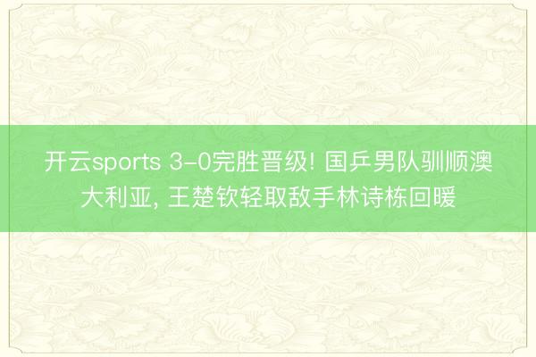 开云sports 3-0完胜晋级! 国乒男队驯顺澳大利亚， 王楚钦轻取敌手林诗栋回暖