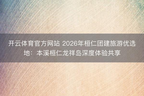 开云体育官方网站 2026年桓仁团建旅游优选地：本溪桓仁龙祥岛深度体验共享