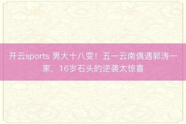 开云sports 男大十八变！五一云南偶遇郭涛一家，16岁石头的逆袭太惊喜