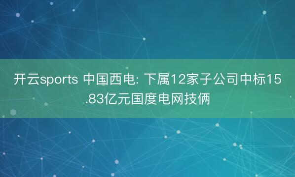 开云sports 中国西电: 下属12家子公司中标15.83亿元国度电网技俩