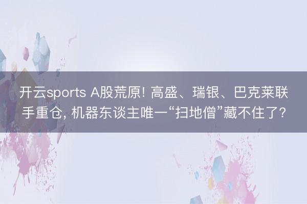 开云sports A股荒原! 高盛、瑞银、巴克莱联手重仓， 机器东谈主唯一“扫地僧”藏不住了?