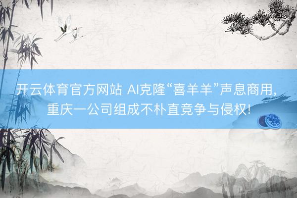 开云体育官方网站 AI克隆“喜羊羊”声息商用， 重庆一公司组成不朴直竞争与侵权!