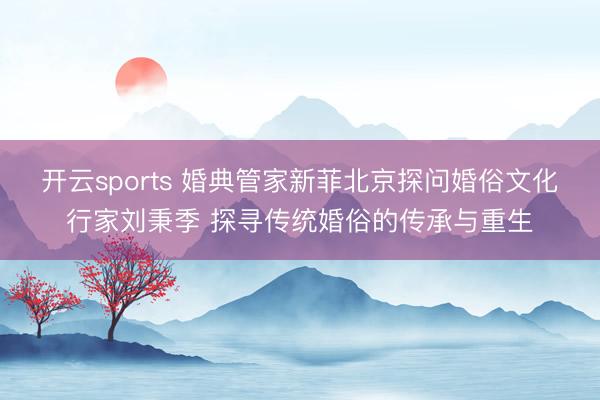 开云sports 婚典管家新菲北京探问婚俗文化行家刘秉季 探寻传统婚俗的传承与重生